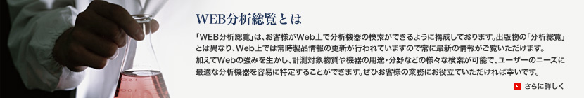 WEB分析総覧とは「WEB分析総覧」は、お客様がWeb上で分析機器の検索ができるように構成しております。出版物の「分析総覧」とは異なり、Web上では常時製品情報の更新が行われていますので常に最新の情報がご覧いただけます。加えてWebの強みを生かし、計測対象物質や機器の用途・分野などの様々な検索が可能で、ユーザーのニーズに最適な分析機器を容易に特定することができます。ぜひお客様の業務にお役立ていただければ幸いです。